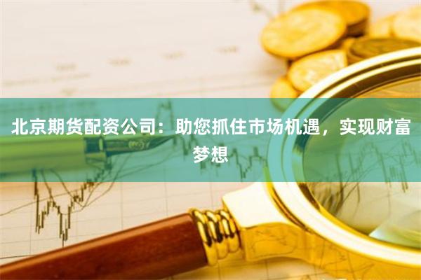 北京期货配资公司：助您抓住市场机遇，实现财富梦想