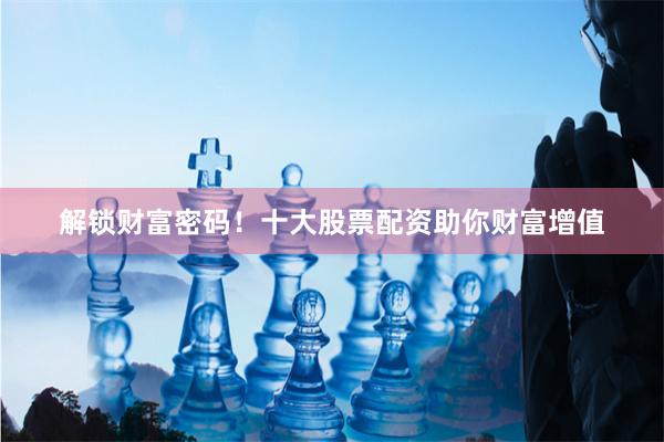 解锁财富密码！十大股票配资助你财富增值