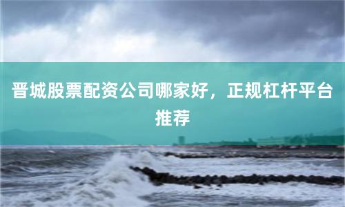 晋城股票配资公司哪家好，正规杠杆平台推荐