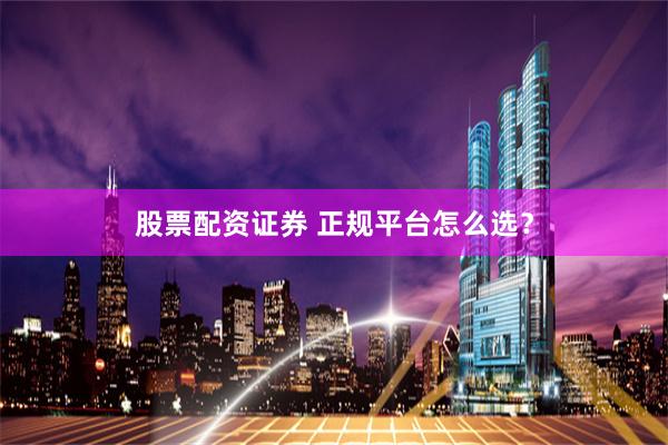 股票配资证券 正规平台怎么选？